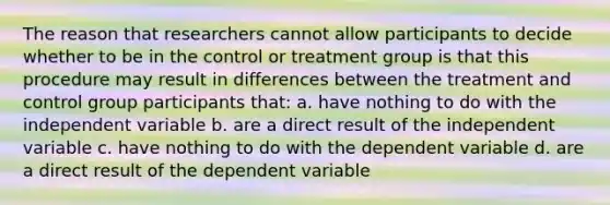 The reason that researchers cannot allow participants to decide whether to be in the control or treatment group is that this procedure may result in differences between the treatment and control group participants that: a. have nothing to do with the independent variable b. are a direct result of the independent variable c. have nothing to do with the dependent variable d. are a direct result of the dependent variable