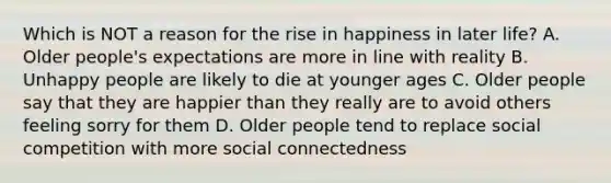 Which is NOT a reason for the rise in happiness in later life? A. Older people's expectations are more in line with reality B. Unhappy people are likely to die at younger ages C. Older people say that they are happier than they really are to avoid others feeling sorry for them D. Older people tend to replace social competition with more social connectedness