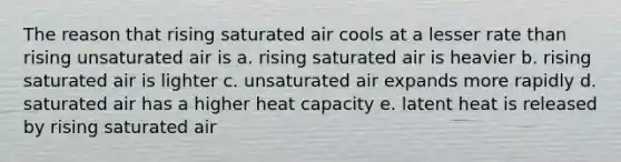 The reason that rising saturated air cools at a lesser rate than rising unsaturated air is a. rising saturated air is heavier b. rising saturated air is lighter c. unsaturated air expands more rapidly d. saturated air has a higher heat capacity e. latent heat is released by rising saturated air