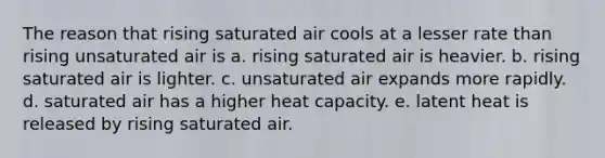 The reason that rising saturated air cools at a lesser rate than rising unsaturated air is a. rising saturated air is heavier. b. rising saturated air is lighter. c. unsaturated air expands more rapidly. d. saturated air has a higher heat capacity. e. latent heat is released by rising saturated air.