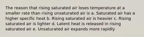 The reason that rising saturated air loses temperature at a smaller rate than rising unsaturated air is a. Saturated air has a higher specific heat b. Rising saturated air is heavier c. Rising saturated air is lighter d. Latent heat is released in rising saturated air e. Unsaturated air expands more rapidly