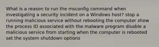 What is a reason to run the msconfig command when investigating a security incident on a Windows host? stop a running malicious service without rebooting the computer show the process ID associated with the malware program disable a malicious service from starting when the computer is rebooted set the system shutdown options