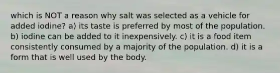 which is NOT a reason why salt was selected as a vehicle for added iodine? a) its taste is preferred by most of the population. b) iodine can be added to it inexpensively. c) it is a food item consistently consumed by a majority of the population. d) it is a form that is well used by the body.