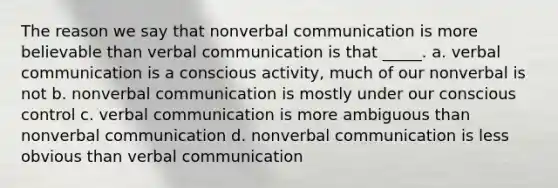 The reason we say that nonverbal communication is more believable than verbal communication is that _____. a. verbal communication is a conscious activity, much of our nonverbal is not b. nonverbal communication is mostly under our conscious control c. verbal communication is more ambiguous than nonverbal communication d. nonverbal communication is less obvious than verbal communication