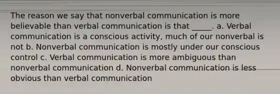 The reason we say that nonverbal communication is more believable than verbal communication is that _____. a. Verbal communication is a conscious activity, much of our nonverbal is not b. Nonverbal communication is mostly under our conscious control c. Verbal communication is more ambiguous than nonverbal communication d. Nonverbal communication is less obvious than verbal communication