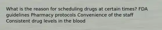 What is the reason for scheduling drugs at certain times? FDA guidelines Pharmacy protocols Convenience of the staff Consistent drug levels in the blood