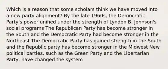 Which is a reason that some scholars think we have moved into a new party alignment? By the late 1960s, the Democratic Party's power unified under the strength of Lyndon B. Johnson's social programs The Republican Party has become stronger in the South and the Democratic Party had become stronger in the Northeast The Democratic Party has gained strength in the South and the Republic party has become stronger in the Midwest New political parties, such as the Green Party and the Libertarian Party, have changed the system