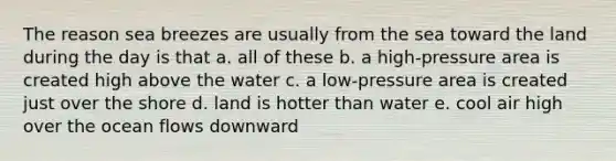 The reason sea breezes are usually from the sea toward the land during the day is that a. all of these b. a high-pressure area is created high above the water c. a low-pressure area is created just over the shore d. land is hotter than water e. cool air high over the ocean flows downward