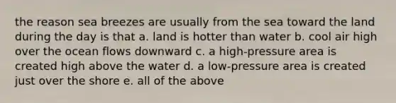 the reason sea breezes are usually from the sea toward the land during the day is that a. land is hotter than water b. cool air high over the ocean flows downward c. a high-pressure area is created high above the water d. a low-pressure area is created just over the shore e. all of the above