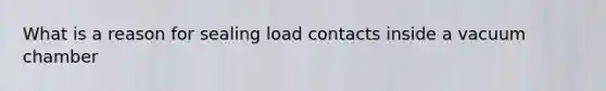 What is a reason for sealing load contacts inside a vacuum chamber