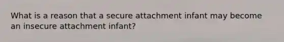 What is a reason that a secure attachment infant may become an insecure attachment infant?