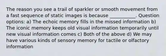 The reason you see a trail of sparkler or smooth movement from a fast sequence of static images is because ___________. Question options: a) The echoic memory fills in the missed information b) The iconic memory keeps old visual information temporarily until new visual information comes c) Both of the above d) We may have various kinds of sensory memory for tactile or olfactory information