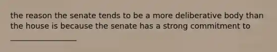 the reason the senate tends to be a more deliberative body than the house is because the senate has a strong commitment to _________________