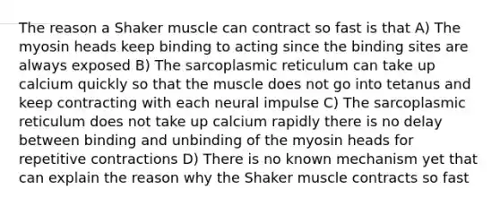 The reason a Shaker muscle can contract so fast is that A) The myosin heads keep binding to acting since the binding sites are always exposed B) The sarcoplasmic reticulum can take up calcium quickly so that the muscle does not go into tetanus and keep contracting with each neural impulse C) The sarcoplasmic reticulum does not take up calcium rapidly there is no delay between binding and unbinding of the myosin heads for repetitive contractions D) There is no known mechanism yet that can explain the reason why the Shaker muscle contracts so fast