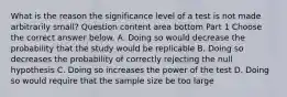 What is the reason the significance level of a test is not made arbitrarily​ small? Question content area bottom Part 1 Choose the correct answer below. A. Doing so would decrease the probability that the study would be replicable B. Doing so decreases the probability of correctly rejecting the null hypothesis C. Doing so increases the power of the test D. Doing so would require that the sample size be too large