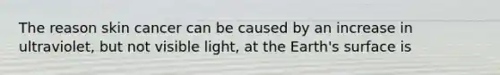 The reason skin cancer can be caused by an increase in ultraviolet, but not visible light, at the Earth's surface is