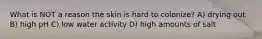 What is NOT a reason the skin is hard to colonize? A) drying out B) high pH C) low water activity D) high amounts of salt