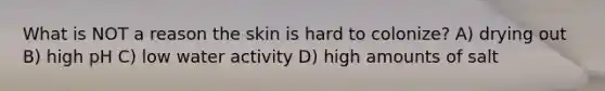 What is NOT a reason the skin is hard to colonize? A) drying out B) high pH C) low water activity D) high amounts of salt