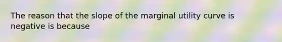 The reason that the slope of the marginal utility curve is negative is because