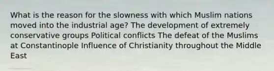 What is the reason for the slowness with which Muslim nations moved into the industrial age? The development of extremely conservative groups Political conflicts The defeat of the Muslims at Constantinople Influence of Christianity throughout the Middle East