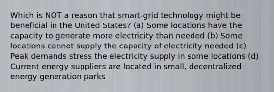 Which is NOT a reason that smart-grid technology might be beneficial in the United States? (a) Some locations have the capacity to generate more electricity than needed (b) Some locations cannot supply the capacity of electricity needed (c) Peak demands stress the electricity supply in some locations (d) Current energy suppliers are located in small, decentralized energy generation parks