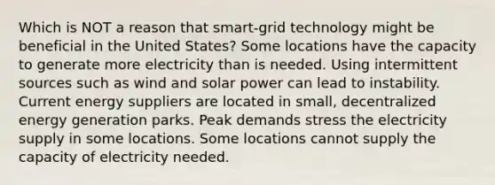 Which is NOT a reason that smart-grid technology might be beneficial in the United States? Some locations have the capacity to generate more electricity than is needed. Using intermittent sources such as wind and solar power can lead to instability. Current energy suppliers are located in small, decentralized energy generation parks. Peak demands stress the electricity supply in some locations. Some locations cannot supply the capacity of electricity needed.