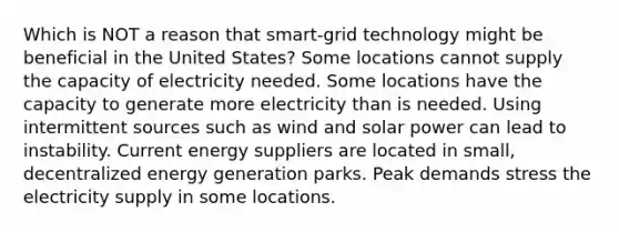 Which is NOT a reason that smart-grid technology might be beneficial in the United States? Some locations cannot supply the capacity of electricity needed. Some locations have the capacity to generate more electricity than is needed. Using intermittent sources such as wind and solar power can lead to instability. Current energy suppliers are located in small, decentralized energy generation parks. Peak demands stress the electricity supply in some locations.