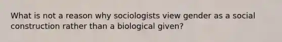 What is not a reason why sociologists view gender as a social construction rather than a biological given?