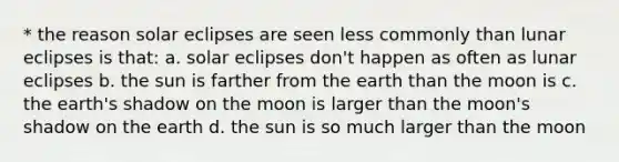 * the reason solar eclipses are seen less commonly than lunar eclipses is that: a. solar eclipses don't happen as often as lunar eclipses b. the sun is farther from the earth than the moon is c. the earth's shadow on the moon is larger than the moon's shadow on the earth d. the sun is so much larger than the moon