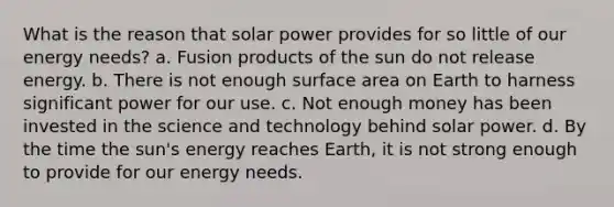 What is the reason that solar power provides for so little of our energy needs? a. Fusion products of the sun do not release energy. b. There is not enough surface area on Earth to harness significant power for our use. c. Not enough money has been invested in the science and technology behind solar power. d. By the time the sun's energy reaches Earth, it is not strong enough to provide for our energy needs.