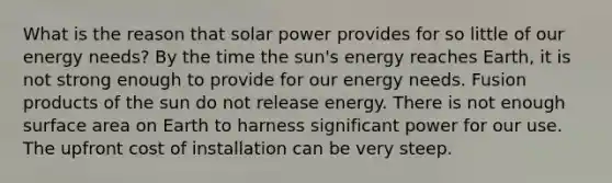 What is the reason that solar power provides for so little of our energy needs? By the time the sun's energy reaches Earth, it is not strong enough to provide for our energy needs. Fusion products of the sun do not release energy. There is not enough surface area on Earth to harness significant power for our use. The upfront cost of installation can be very steep.