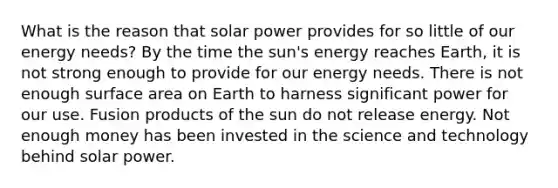 What is the reason that solar power provides for so little of our energy needs? By the time the sun's energy reaches Earth, it is not strong enough to provide for our energy needs. There is not enough surface area on Earth to harness significant power for our use. Fusion products of the sun do not release energy. Not enough money has been invested in the science and technology behind solar power.