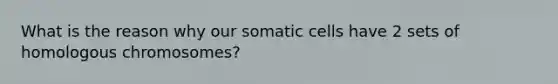 What is the reason why our somatic cells have 2 sets of homologous chromosomes?