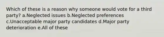 Which of these is a reason why someone would vote for a third party? a.Neglected issues b.Neglected preferences c.Unacceptable major party candidates d.Major party deterioration e.All of these