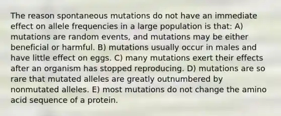 The reason spontaneous mutations do not have an immediate effect on allele frequencies in a large population is that: A) mutations are random events, and mutations may be either beneficial or harmful. B) mutations usually occur in males and have little effect on eggs. C) many mutations exert their effects after an organism has stopped reproducing. D) mutations are so rare that mutated alleles are greatly outnumbered by nonmutated alleles. E) most mutations do not change the amino acid sequence of a protein.