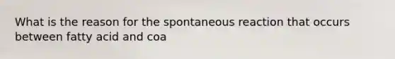 What is the reason for the spontaneous reaction that occurs between fatty acid and coa