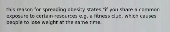 this reason for spreading obesity states "if you share a common exposure to certain resources e.g. a fitness club, which causes people to lose weight at the same time.