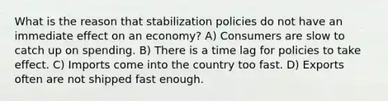 What is the reason that stabilization policies do not have an immediate effect on an economy? A) Consumers are slow to catch up on spending. B) There is a time lag for policies to take effect. C) Imports come into the country too fast. D) Exports often are not shipped fast enough.