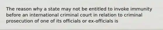 The reason why a state may not be entitled to invoke immunity before an international criminal court in relation to criminal prosecution of one of its officials or ex-officials is