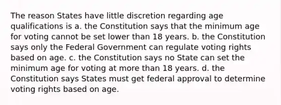 The reason States have little discretion regarding age qualifications is a. the Constitution says that the minimum age for voting cannot be set lower than 18 years. b. the Constitution says only the Federal Government can regulate voting rights based on age. c. the Constitution says no State can set the minimum age for voting at more than 18 years. d. the Constitution says States must get federal approval to determine voting rights based on age.