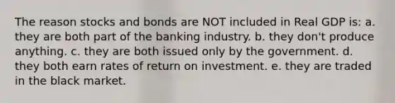 The reason stocks and bonds are NOT included in Real GDP is: a. they are both part of the banking industry. b. they don't produce anything. c. they are both issued only by the government. d. they both earn rates of return on investment. e. they are traded in the black market.