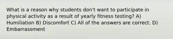 What is a reason why students don't want to participate in physical activity as a result of yearly fitness testing? A) Humiliation B) Discomfort C) All of the answers are correct. D) Embarrassment