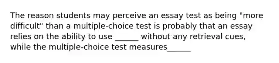 The reason students may perceive an essay test as being "more difficult" than a multiple-choice test is probably that an essay relies on the ability to use ______ without any retrieval cues, while the multiple-choice test measures______