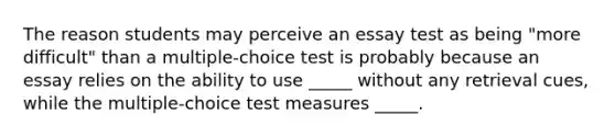 The reason students may perceive an essay test as being "more difficult" than a multiple-choice test is probably because an essay relies on the ability to use _____ without any retrieval cues, while the multiple-choice test measures _____.