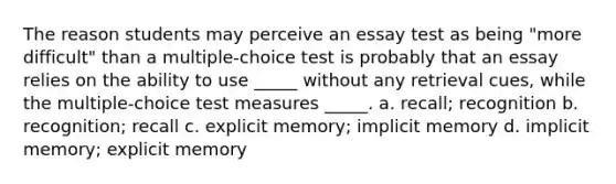 The reason students may perceive an essay test as being "more difficult" than a multiple-choice test is probably that an essay relies on the ability to use _____ without any retrieval cues, while the multiple-choice test measures _____. a. recall; recognition b. recognition; recall c. explicit memory; implicit memory d. implicit memory; explicit memory