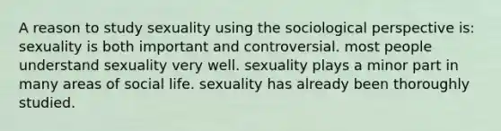 A reason to study sexuality using the sociological perspective is: sexuality is both important and controversial. most people understand sexuality very well. sexuality plays a minor part in many areas of social life. sexuality has already been thoroughly studied.