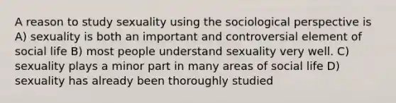 A reason to study sexuality using the sociological perspective is A) sexuality is both an important and controversial element of social life B) most people understand sexuality very well. C) sexuality plays a minor part in many areas of social life D) sexuality has already been thoroughly studied