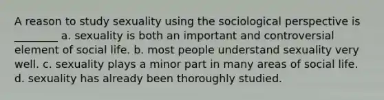 A reason to study sexuality using the sociological perspective is ________ a. sexuality is both an important and controversial element of social life. b. most people understand sexuality very well. c. sexuality plays a minor part in many areas of social life. d. sexuality has already been thoroughly studied.