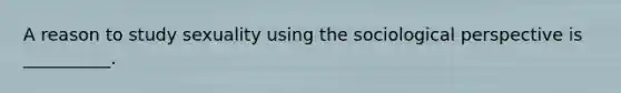 A reason to study sexuality using the sociological perspective is __________.