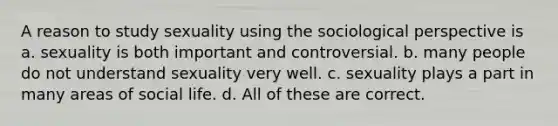 A reason to study sexuality using the sociological perspective is a. sexuality is both important and controversial. b. many people do not understand sexuality very well. c. sexuality plays a part in many areas of social life. d. All of these are correct.